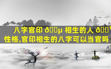 八字官印 🌵 相生的人 🌹 性格,官印相生的八字可以当官吗
